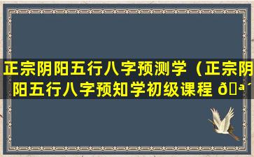 正宗阴阳五行八字预测学（正宗阴阳五行八字预知学初级课程 🪴 ）